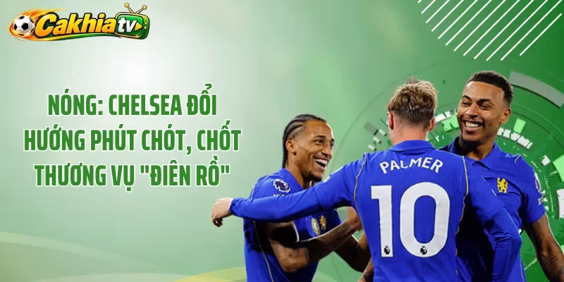 Nóng: Chelsea Đổi Hướng Phút Chót, Chốt Thương Vụ “Điên Rồ” 